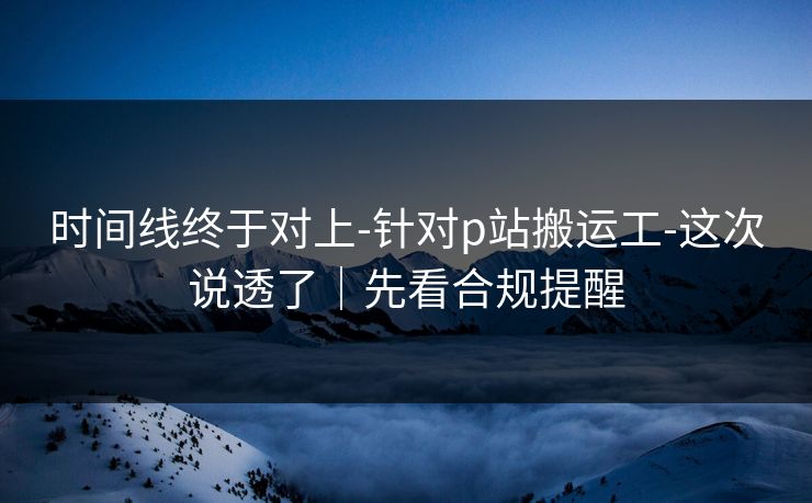 时间线终于对上-针对p站搬运工-这次说透了｜先看合规提醒