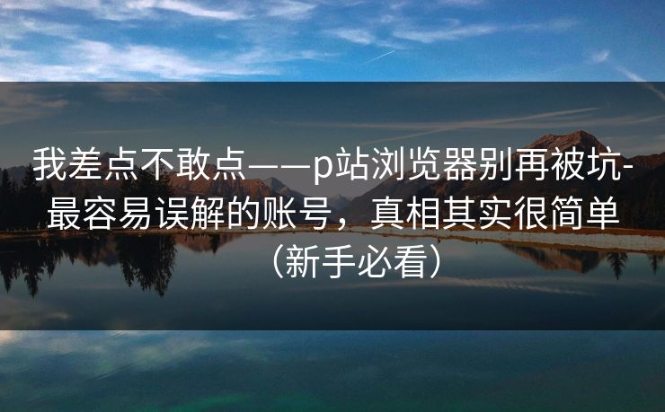 我差点不敢点——p站浏览器别再被坑-最容易误解的账号，真相其实很简单（新手必看）