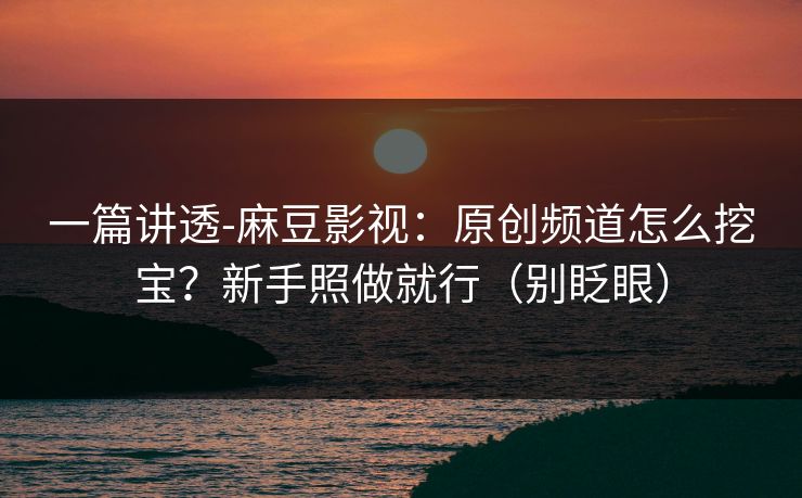 一篇讲透-麻豆影视：原创频道怎么挖宝？新手照做就行（别眨眼）