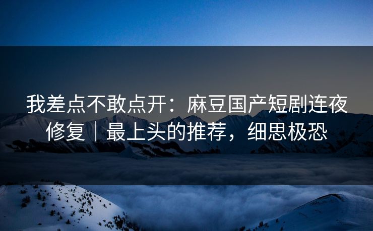 我差点不敢点开：麻豆国产短剧连夜修复｜最上头的推荐，细思极恐
