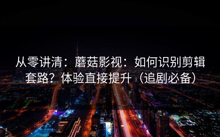 从零讲清：蘑菇影视：如何识别剪辑套路？体验直接提升（追剧必备）
