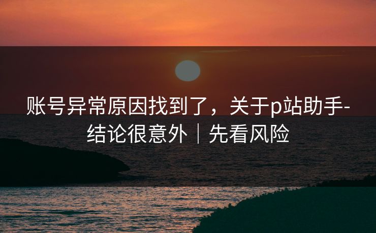 账号异常原因找到了，关于p站助手-结论很意外｜先看风险
