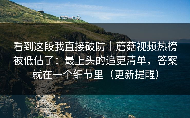 看到这段我直接破防｜蘑菇视频热榜被低估了：最上头的追更清单，答案就在一个细节里（更新提醒）