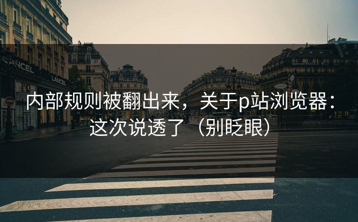 内部规则被翻出来，关于p站浏览器：这次说透了（别眨眼）
