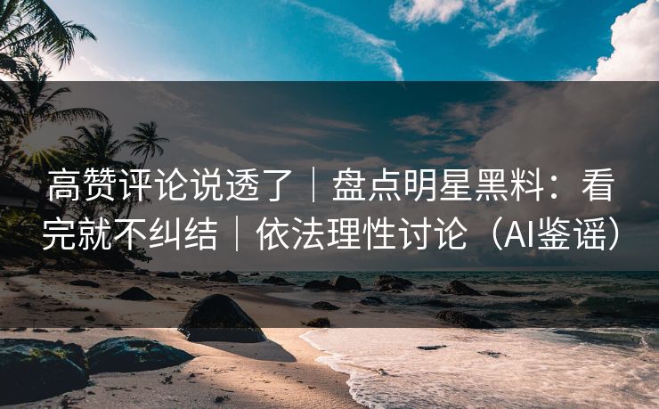 高赞评论说透了｜盘点明星黑料：看完就不纠结｜依法理性讨论（AI鉴谣）