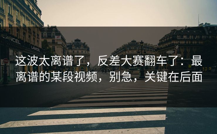 这波太离谱了，反差大赛翻车了：最离谱的某段视频，别急，关键在后面