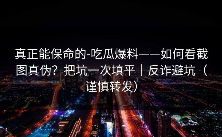 真正能保命的-吃瓜爆料——如何看截图真伪？把坑一次填平｜反诈避坑（谨慎转发）
