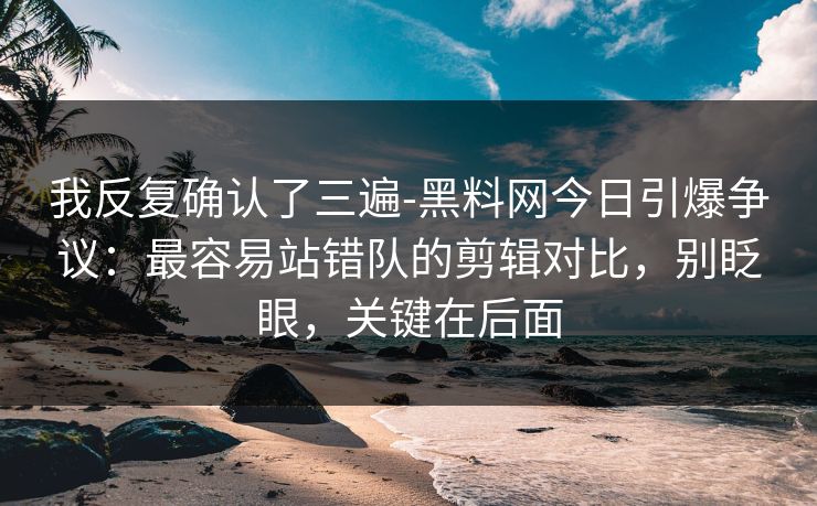 我反复确认了三遍-黑料网今日引爆争议：最容易站错队的剪辑对比，别眨眼，关键在后面