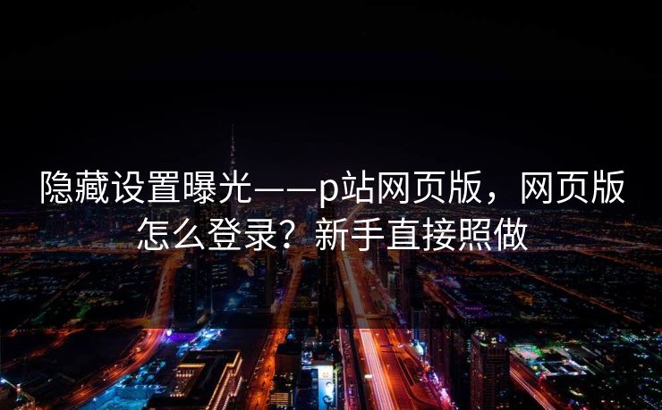 隐藏设置曝光——p站网页版，网页版怎么登录？新手直接照做