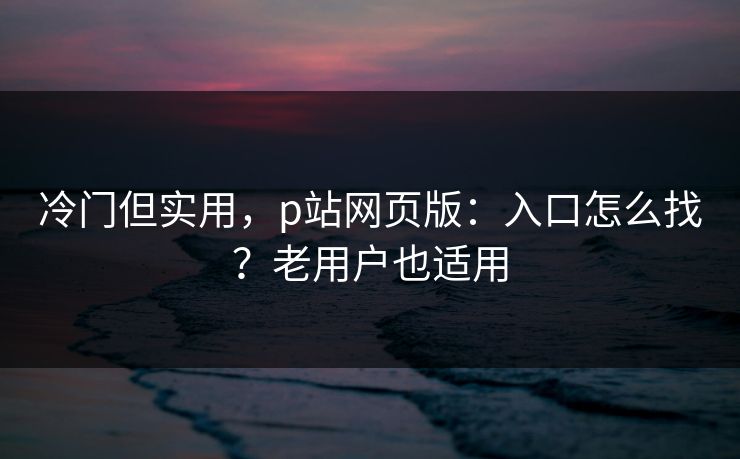 冷门但实用，p站网页版：入口怎么找？老用户也适用