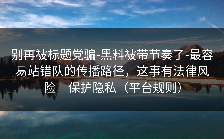 别再被标题党骗-黑料被带节奏了-最容易站错队的传播路径，这事有法律风险｜保护隐私（平台规则）