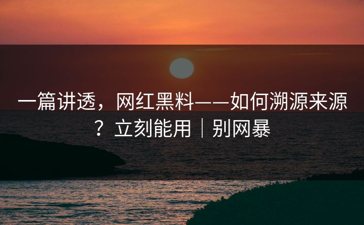 一篇讲透，网红黑料——如何溯源来源？立刻能用｜别网暴