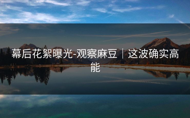 幕后花絮曝光-观察麻豆｜这波确实高能