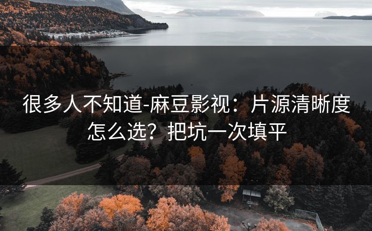 很多人不知道-麻豆影视：片源清晰度怎么选？把坑一次填平