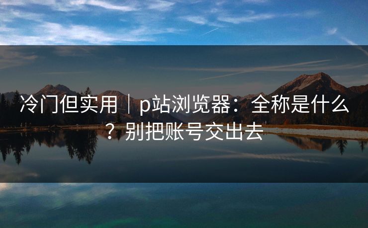 冷门但实用|p站浏览器:全称是什么?别把账号交出去 冷门但实用|p站浏览器:全称是什么?别把账号交出去