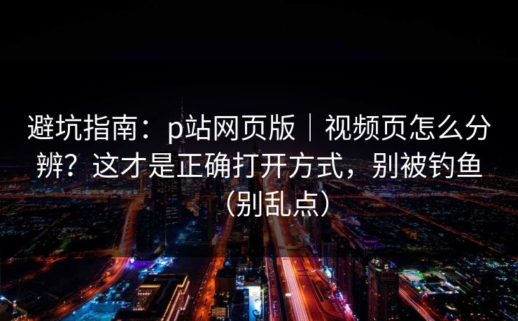 避坑指南：p站网页版｜视频页怎么分辨？这才是正确打开方式，别被钓鱼（别乱点）