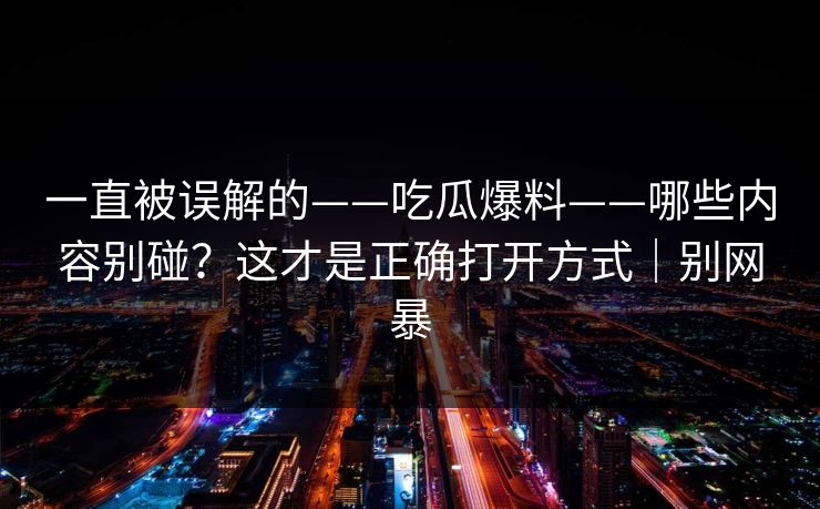 一直被误解的——吃瓜爆料——哪些内容别碰?这才是正确打开方式|别网暴 一直被误解的——吃瓜爆料——哪些内容别碰?这才是正确打开方式|别网暴