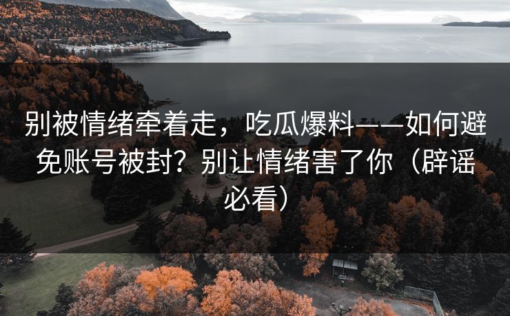 别被情绪牵着走,吃瓜爆料——如何避免账号被封?别让情绪害了你(辟谣必看) 别被情绪牵着走,吃瓜爆料——如何避免账号被封?别让情绪害了你(辟谣必看)