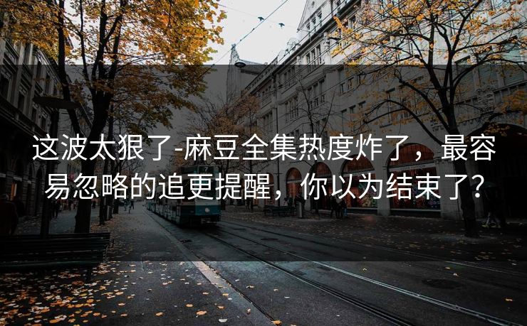 这波太狠了-麻豆全集热度炸了,最容易忽略的追更提醒,你以为结束了? 这波太狠了-麻豆全集热度炸了,最容易忽略的追更提醒,你以为结束了?