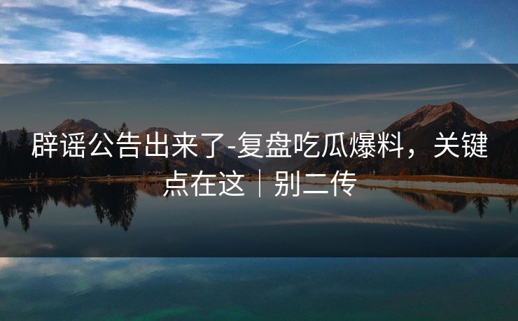 辟谣公告出来了-复盘吃瓜爆料,关键点在这|别二传