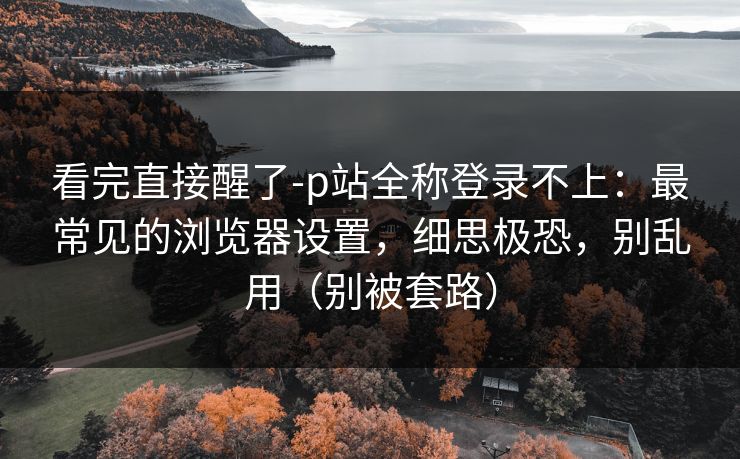 看完直接醒了-p站全称登录不上：最常见的浏览器设置，细思极恐，别乱用（别被套路）