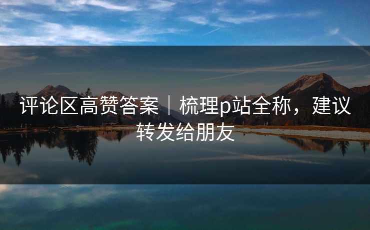 评论区高赞答案|梳理p站全称,建议转发给朋友 评论区高赞答案|梳理p站全称,建议转发给朋友