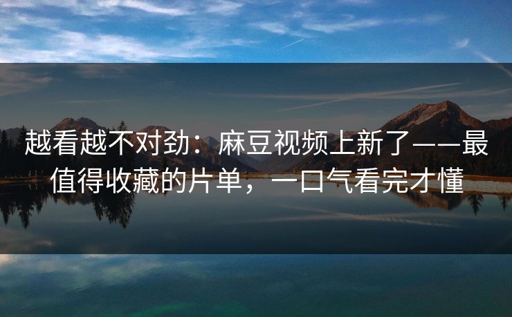 越看越不对劲:麻豆视频上新了——最值得收藏的片单,一口气看完才懂 越看越不对劲:麻豆视频上新了——最值得收藏的片单,一口气看完才懂