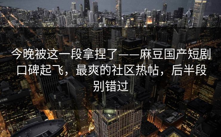 今晚被这一段拿捏了——麻豆国产短剧口碑起飞,最爽的社区热帖,后半段别错过 今晚被这一段拿捏了——麻豆国产短剧口碑起飞,最爽的社区热帖,后半段别错过