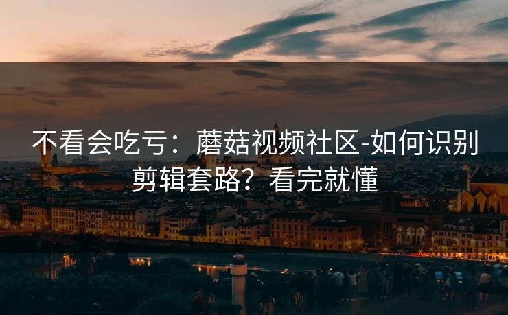 不看会吃亏：蘑菇视频社区-如何识别剪辑套路？看完就懂
