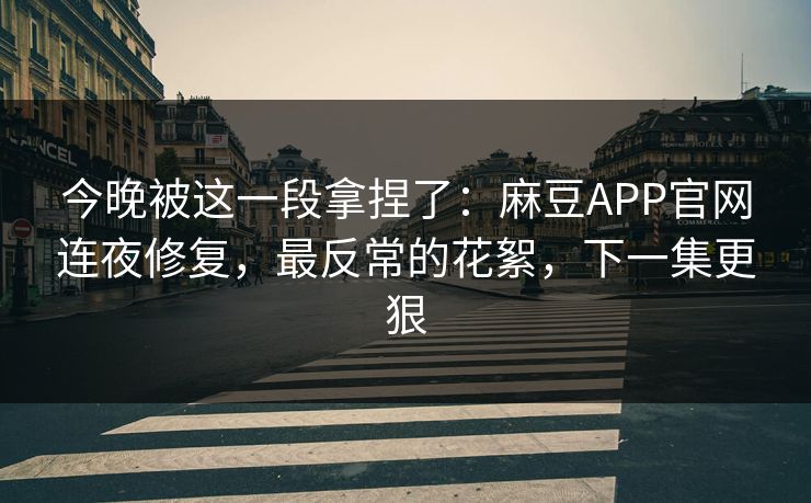 今晚被这一段拿捏了：麻豆APP官网连夜修复，最反常的花絮，下一集更狠