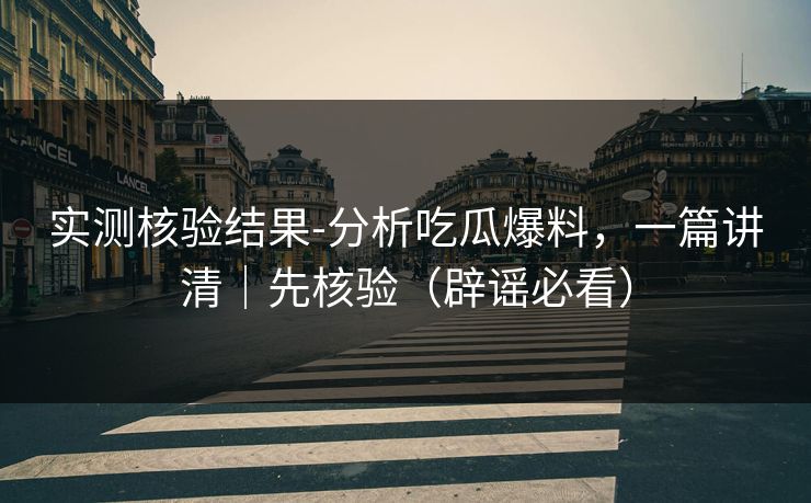 实测核验结果-分析吃瓜爆料，一篇讲清｜先核验（辟谣必看）