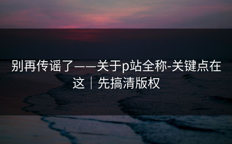 别再传谣了——关于p站全称-关键点在这｜先搞清版权