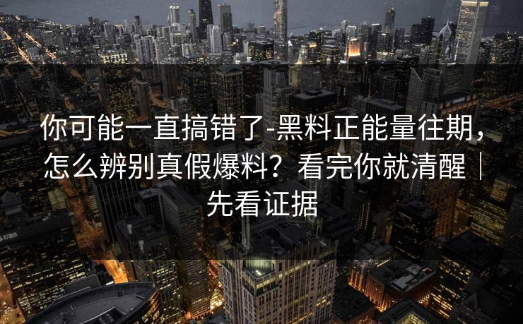 你可能一直搞错了-黑料正能量往期，怎么辨别真假爆料？看完你就清醒｜先看证据