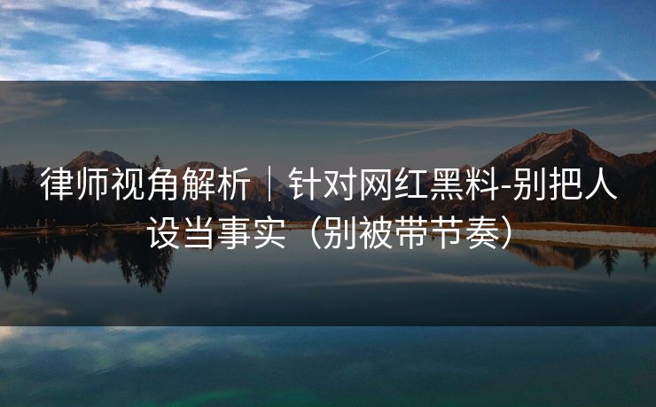 律师视角解析｜针对网红黑料-别把人设当事实（别被带节奏）