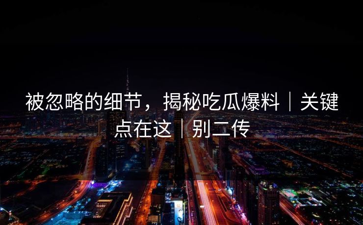 被忽略的细节，揭秘吃瓜爆料｜关键点在这｜别二传