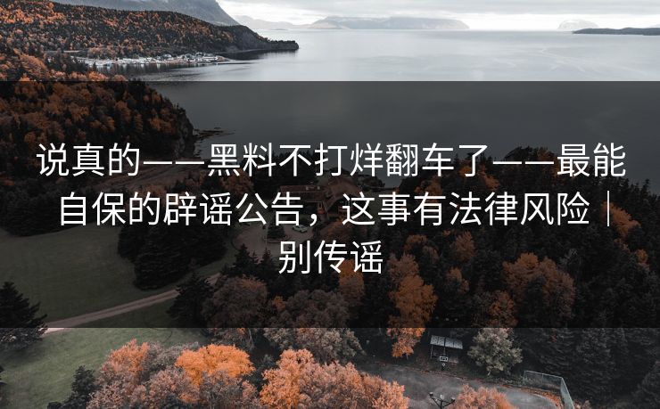 说真的——黑料不打烊翻车了——最能自保的辟谣公告,这事有法律风险|别传谣 说真的——黑料不打烊翻车了——最能自保的辟谣公告,这事有法律风险|别传谣