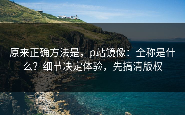 原来正确方法是,p站镜像:全称是什么?细节决定体验,先搞清版权 原来正确方法是,p站镜像:全称是什么?细节决定体验,先搞清版权
