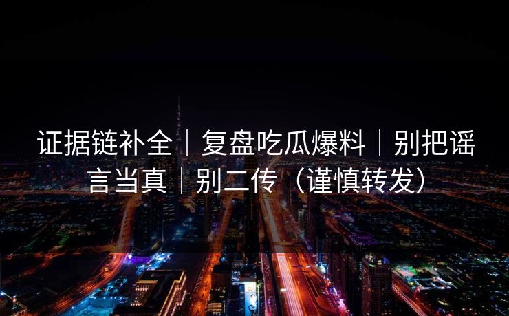 证据链补全|复盘吃瓜爆料|别把谣言当真|别二传(谨慎转发) 证据链补全|复盘吃瓜爆料|别把谣言当真|别二传(谨慎转发)