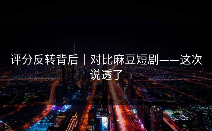 评分反转背后|对比麻豆短剧——这次说透了 评分反转背后|对比麻豆短剧——这次说透了