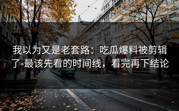 我以为又是老套路:吃瓜爆料被剪辑了-最该先看的时间线,看完再下结论 我以为又是老套路:吃瓜爆料被剪辑了-最该先看的时间线,看完再下结论