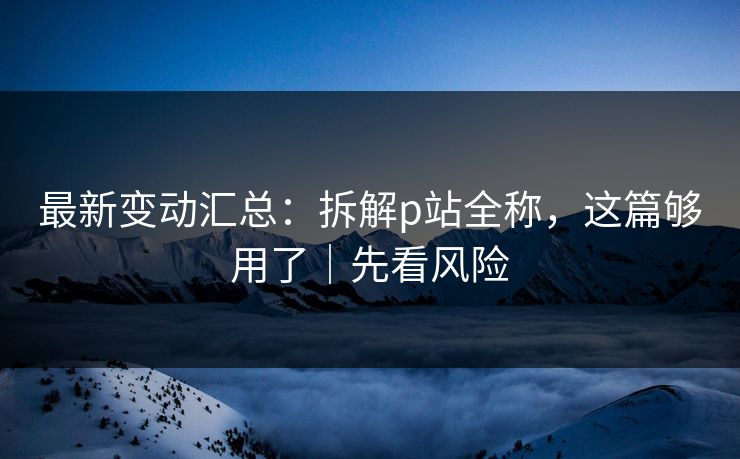 最新变动汇总:拆解p站全称,这篇够用了|先看风险 最新变动汇总:拆解p站全称,这篇够用了|先看风险