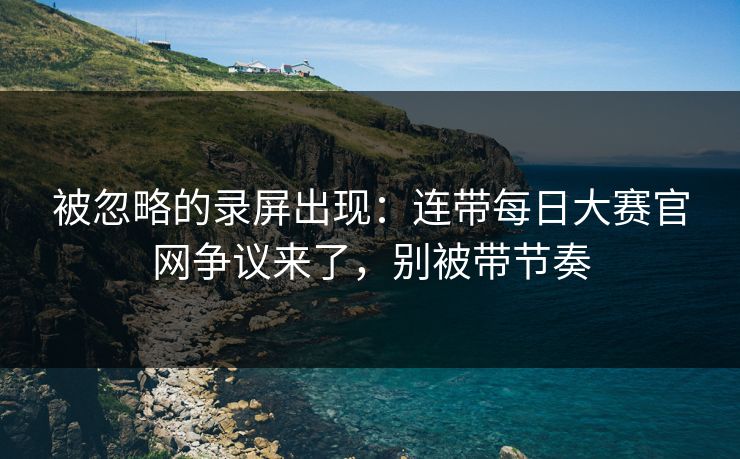 被忽略的录屏出现：连带每日大赛官网争议来了，别被带节奏