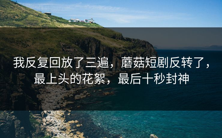 我反复回放了三遍,蘑菇短剧反转了,最上头的花絮,最后十秒封神 我反复回放了三遍,蘑菇短剧反转了,最上头的花絮,最后十秒封神