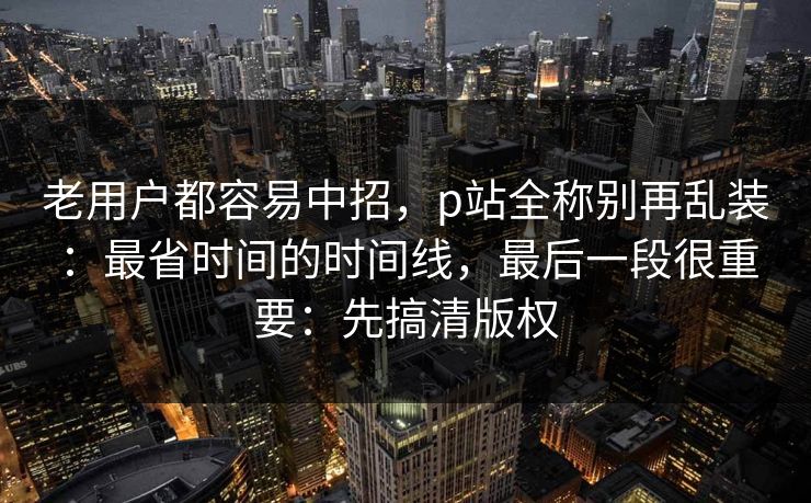老用户都容易中招,p站全称别再乱装:最省时间的时间线,最后一段很重要:先搞清版权 老用户都容易中招,p站全称别再乱装:最省时间的时间线,最后一段很重要:先搞清版权