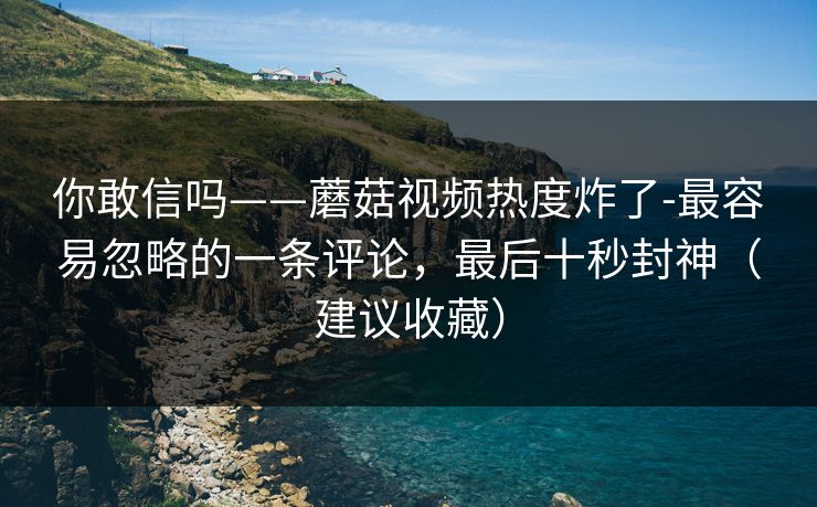 你敢信吗——蘑菇视频热度炸了-最容易忽略的一条评论,最后十秒封神(建议收藏) 你敢信吗——蘑菇视频热度炸了-最容易忽略的一条评论,最后十秒封神(建议收藏)