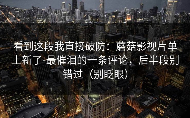 看到这段我直接破防：蘑菇影视片单上新了-最催泪的一条评论，后半段别错过（别眨眼）
