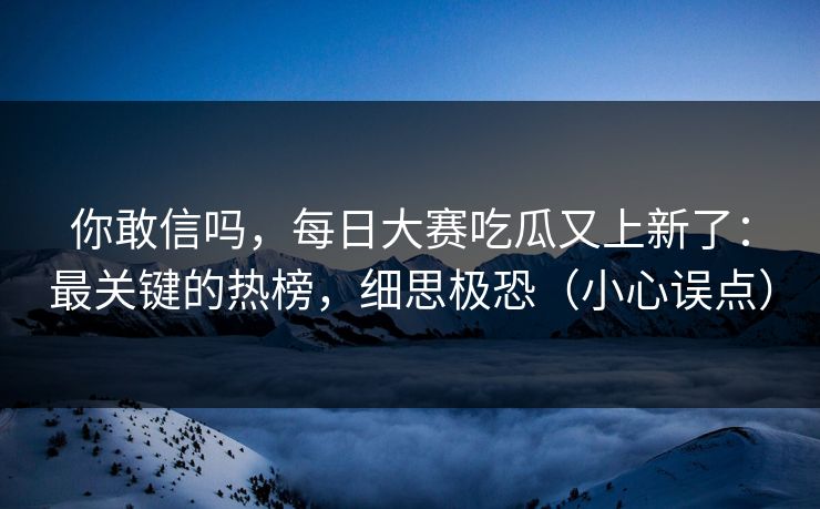 你敢信吗，每日大赛吃瓜又上新了：最关键的热榜，细思极恐（小心误点）