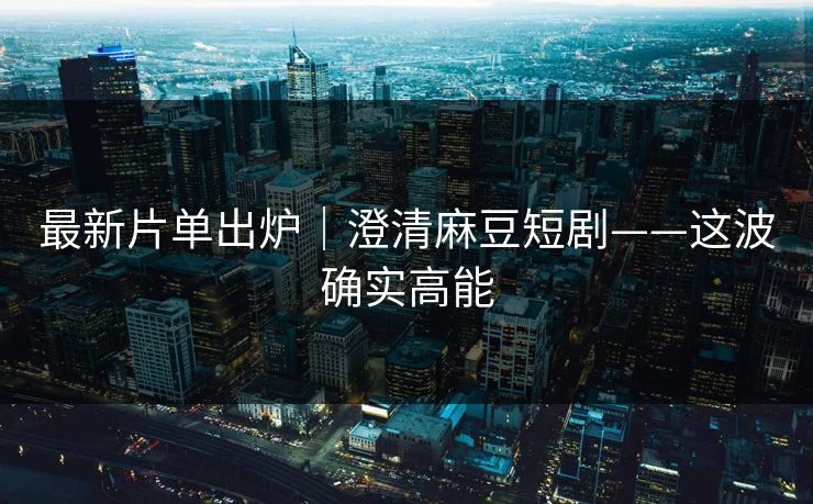 最新片单出炉｜澄清麻豆短剧——这波确实高能