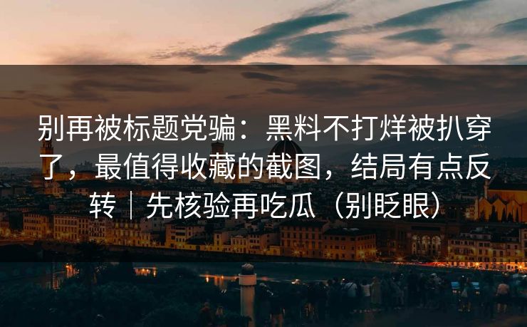 别再被标题党骗：黑料不打烊被扒穿了，最值得收藏的截图，结局有点反转｜先核验再吃瓜（别眨眼）