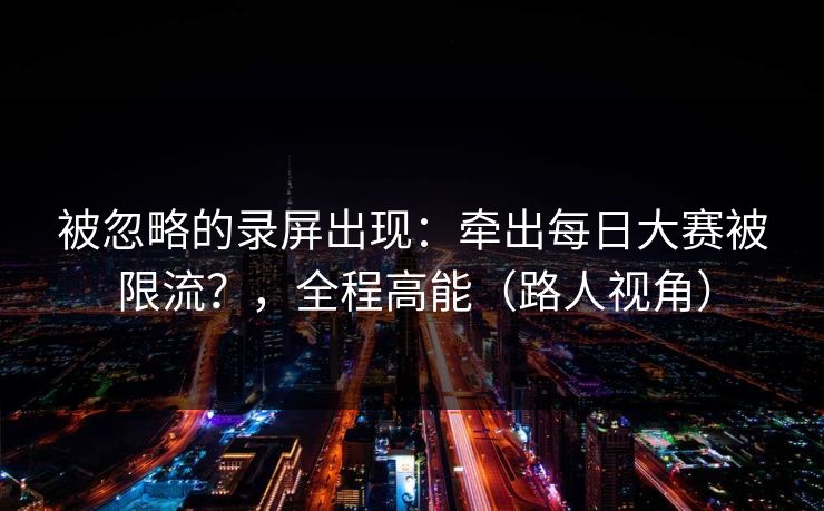 被忽略的录屏出现：牵出每日大赛被限流？，全程高能（路人视角）
